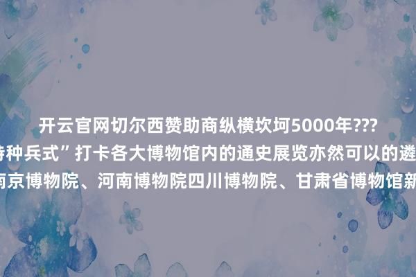 开云官网切尔西赞助商纵横坎坷5000年????如若时辰有限只可“特种兵式”打卡各大博物馆内的通史展览亦然可以的遴荐中国国度博物馆、南京博物院、河南博物院四川博物院、甘肃省博物馆新疆维吾尔自治区博物馆……△点击一键预约世界博物馆如若你的青睐比拟“小众”也可以生搬硬套寻找你钟意的博物馆赏青铜之好意思上海博物馆、河北博物院宝鸡青铜器博物院探简牍之趣甘肃简牍博物馆、里耶秦简博物馆长沙简牍博物馆品陶瓷之韵福建博物院、广东省博物馆中国陶瓷博物馆感翰墨之变中国翰墨博物馆新的一年从打卡博物馆运行！监制丨唐怡制片东谈主丨武慧锋案牍丨孙煜祁视觉丨林琳统筹丨刘莹 田昊原特别鸣谢丨中国文物报社指点单元丨国度文物局    -开云平台网站皇马赞助商| 开云平台官方ac米兰赞助商 最新官网入口
