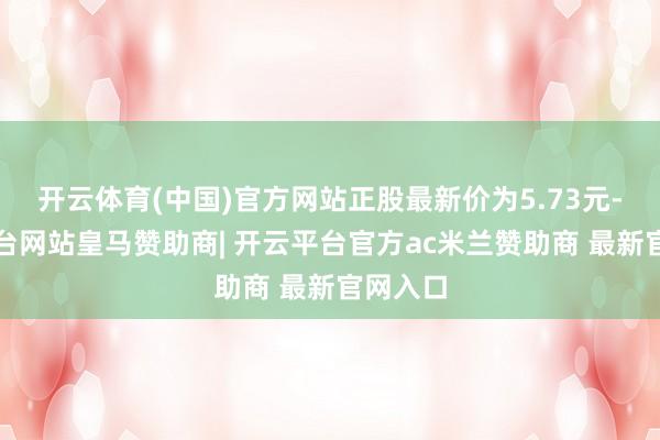 开云体育(中国)官方网站正股最新价为5.73元-开云平台网站皇马赞助商| 开云平台官方ac米兰赞助商 最新官网入口