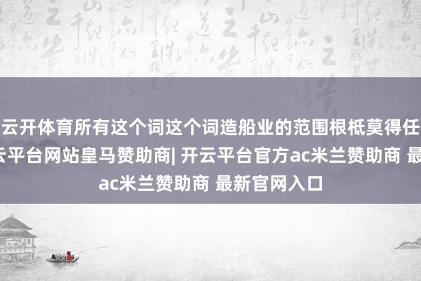 云开体育所有这个词这个词造船业的范围根柢莫得任何证实-开云平台网站皇马赞助商| 开云平台官方ac米兰赞助商 最新官网入口