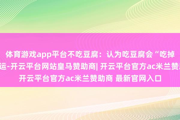 体育游戏app平台不吃豆腐：认为吃豆腐会“吃掉”我方的福分和好运-开云平台网站皇马赞助商| 开云平台官方ac米兰赞助商 最新官网入口