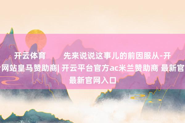 开云体育        先来说说这事儿的前因服从-开云平台网站皇马赞助商| 开云平台官方ac米兰赞助商 最新官网入口
