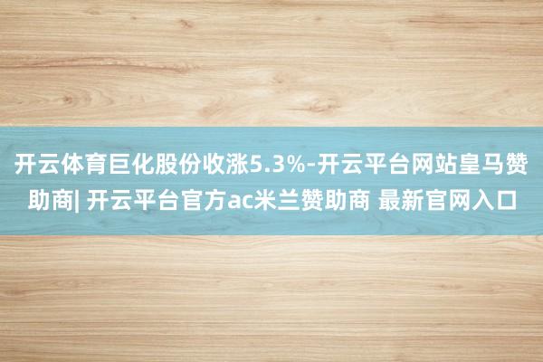 开云体育巨化股份收涨5.3%-开云平台网站皇马赞助商| 开云平台官方ac米兰赞助商 最新官网入口
