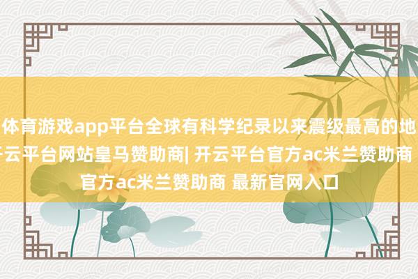 体育游戏app平台全球有科学纪录以来震级最高的地震为9.5级-开云平台网站皇马赞助商| 开云平台官方ac米兰赞助商 最新官网入口