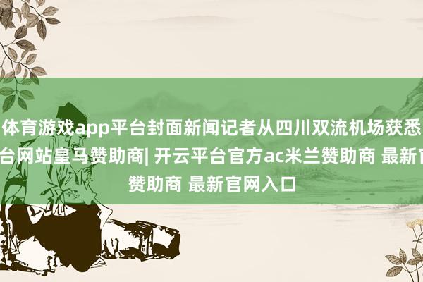 体育游戏app平台封面新闻记者从四川双流机场获悉-开云平台网站皇马赞助商| 开云平台官方ac米兰赞助商 最新官网入口