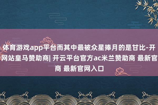 体育游戏app平台而其中最被众星捧月的是甘比-开云平台网站皇马赞助商| 开云平台官方ac米兰赞助商 最新官网入口