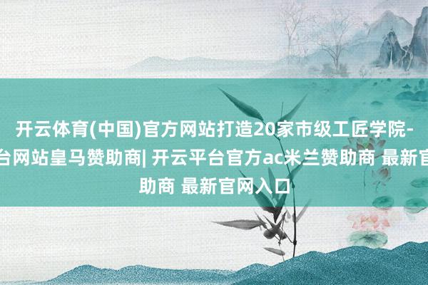 开云体育(中国)官方网站打造20家市级工匠学院-开云平台网站皇马赞助商| 开云平台官方ac米兰赞助商 最新官网入口