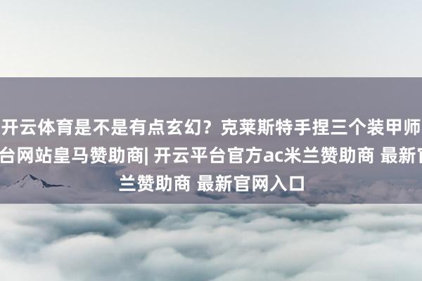 开云体育是不是有点玄幻？克莱斯特手捏三个装甲师-开云平台网站皇马赞助商| 开云平台官方ac米兰赞助商 最新官网入口