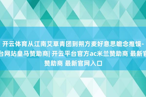 开云体育从江南艾草青团到朔方麦好意思瞻念推馍-开云平台网站皇马赞助商| 开云平台官方ac米兰赞助商 最新官网入口