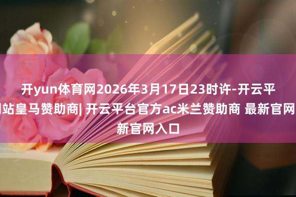 开yun体育网2026年3月17日23时许-开云平台网站皇马赞助商| 开云平台官方ac米兰赞助商 最新官网入口