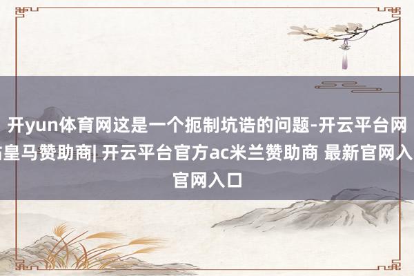 开yun体育网这是一个扼制坑诰的问题-开云平台网站皇马赞助商| 开云平台官方ac米兰赞助商 最新官网入口