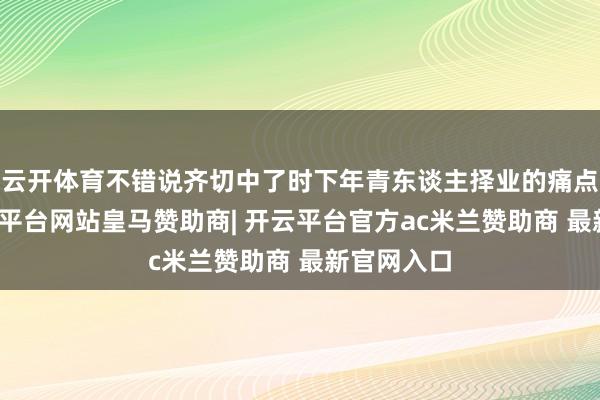 云开体育不错说齐切中了时下年青东谈主择业的痛点需求-开云平台网站皇马赞助商| 开云平台官方ac米兰赞助商 最新官网入口