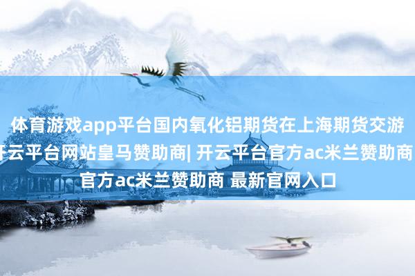 体育游戏app平台国内氧化铝期货在上海期货交游所上市交游-开云平台网站皇马赞助商| 开云平台官方ac米兰赞助商 最新官网入口