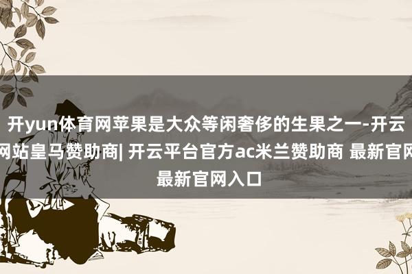 开yun体育网苹果是大众等闲奢侈的生果之一-开云平台网站皇马赞助商| 开云平台官方ac米兰赞助商 最新官网入口