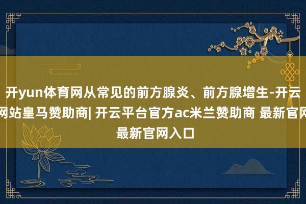 开yun体育网从常见的前方腺炎、前方腺增生-开云平台网站皇马赞助商| 开云平台官方ac米兰赞助商 最新官网入口