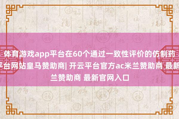 体育游戏app平台在60个通过一致性评价的仿制药中-开云平台网站皇马赞助商| 开云平台官方ac米兰赞助商 最新官网入口