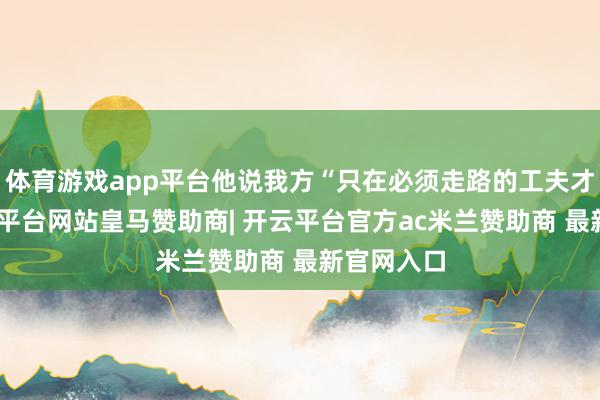 体育游戏app平台他说我方“只在必须走路的工夫才走”-开云平台网站皇马赞助商| 开云平台官方ac米兰赞助商 最新官网入口