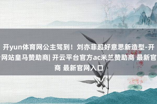 开yun体育网公主驾到！刘亦菲超好意思新造型-开云平台网站皇马赞助商| 开云平台官方ac米兰赞助商 最新官网入口