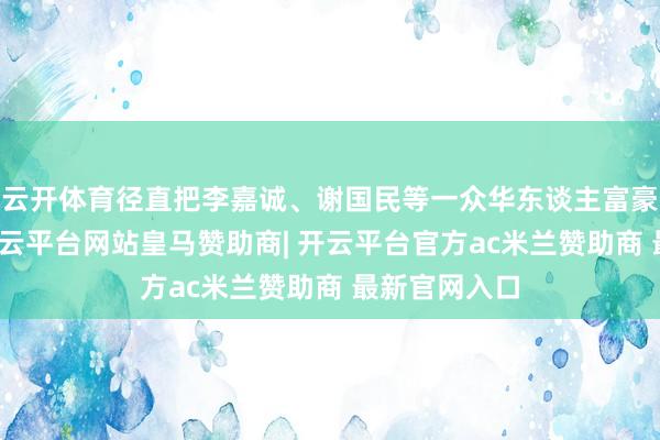 云开体育径直把李嘉诚、谢国民等一众华东谈主富豪甩在死后-开云平台网站皇马赞助商| 开云平台官方ac米兰赞助商 最新官网入口