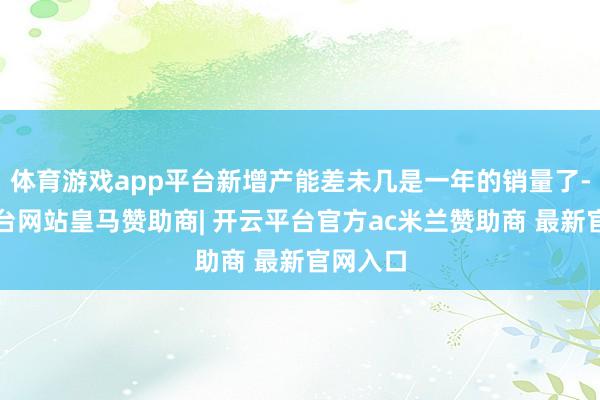 体育游戏app平台新增产能差未几是一年的销量了-开云平台网站皇马赞助商| 开云平台官方ac米兰赞助商 最新官网入口