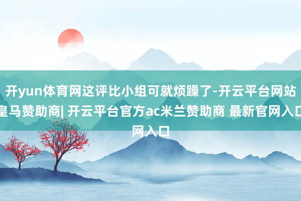 开yun体育网这评比小组可就烦躁了-开云平台网站皇马赞助商| 开云平台官方ac米兰赞助商 最新官网入口