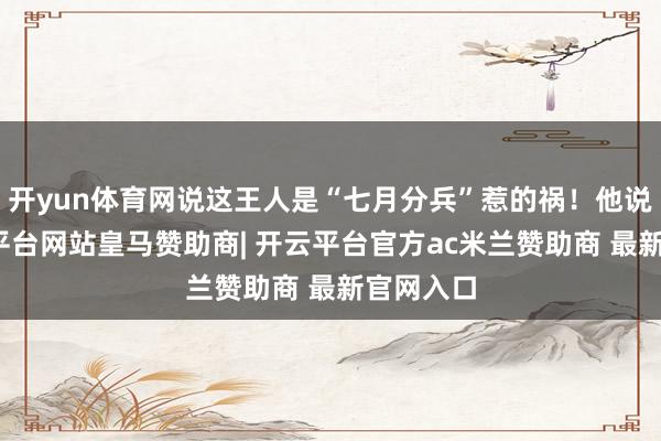 开yun体育网说这王人是“七月分兵”惹的祸!他说啊-开云平台网站皇马赞助商| 开云平台官方ac米兰赞助商 最新官网入口