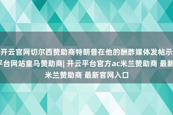 开云官网切尔西赞助商特朗普在他的酬酢媒体发帖示意-开云平台网站皇马赞助商| 开云平台官方ac米兰赞助商 最新官网入口