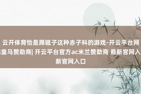 云开体育恰是踢毽子这种赤子科的游戏-开云平台网站皇马赞助商| 开云平台官方ac米兰赞助商 最新官网入口