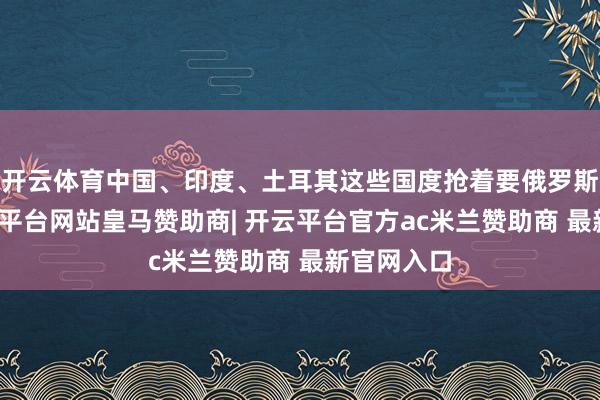开云体育中国、印度、土耳其这些国度抢着要俄罗斯的油-开云平台网站皇马赞助商| 开云平台官方ac米兰赞助商 最新官网入口