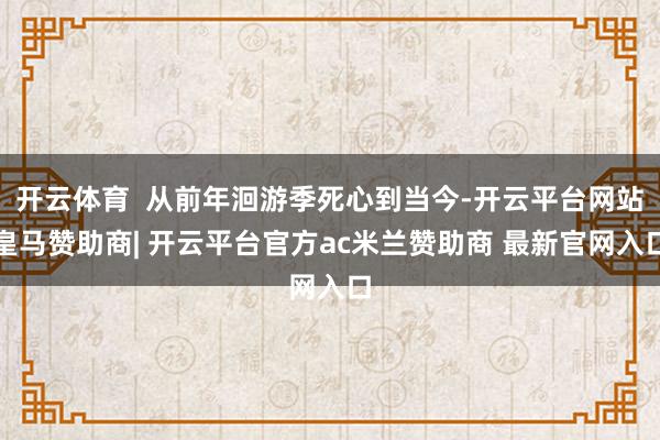 开云体育 从前年洄游季死心到当今-开云平台网站皇马赞助商| 开云平台官方ac米兰赞助商 最新官网入口