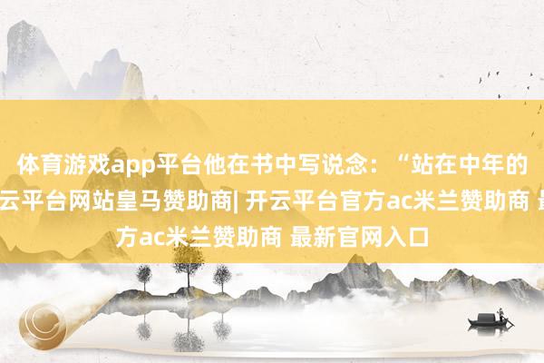 体育游戏app平台他在书中写说念:“站在中年的门槛回望-开云平台网站皇马赞助商| 开云平台官方ac米兰赞助商 最新官网入口