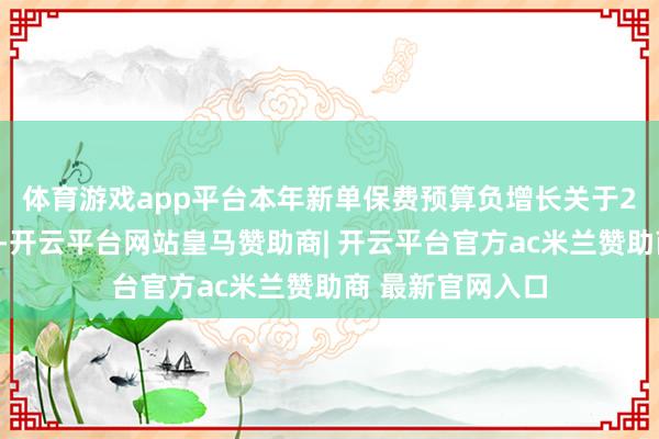 体育游戏app平台本年新单保费预算负增长 关于2024年举座功绩-开云平台网站皇马赞助商| 开云平台官方ac米兰赞助商 最新官网入口