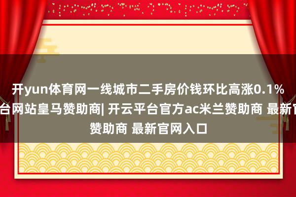 开yun体育网一线城市二手房价钱环比高涨0.1%-开云平台网站皇马赞助商| 开云平台官方ac米兰赞助商 最新官网入口