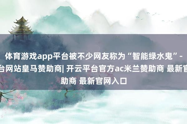 体育游戏app平台被不少网友称为“智能绿水鬼”-开云平台网站皇马赞助商| 开云平台官方ac米兰赞助商 最新官网入口