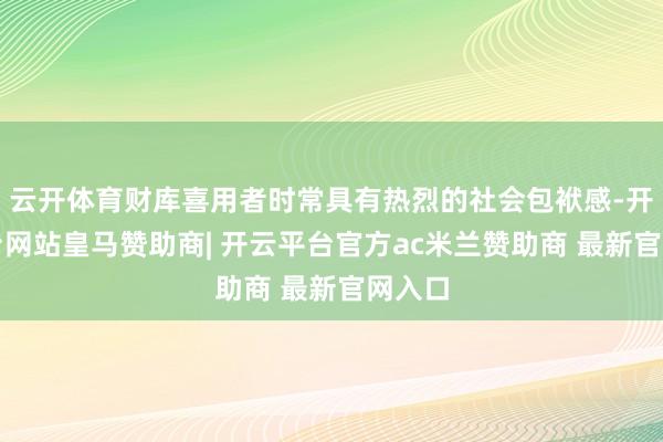云开体育财库喜用者时常具有热烈的社会包袱感-开云平台网站皇马赞助商| 开云平台官方ac米兰赞助商 最新官网入口