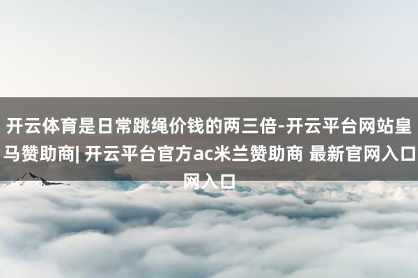开云体育是日常跳绳价钱的两三倍-开云平台网站皇马赞助商| 开云平台官方ac米兰赞助商 最新官网入口