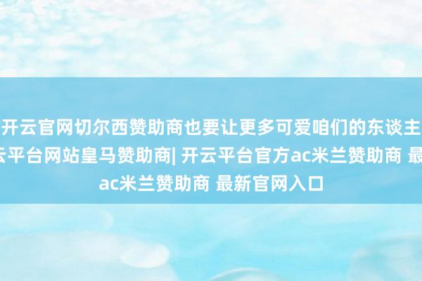 开云官网切尔西赞助商也要让更多可爱咱们的东谈主买得起-开云平台网站皇马赞助商| 开云平台官方ac米兰赞助商 最新官网入口