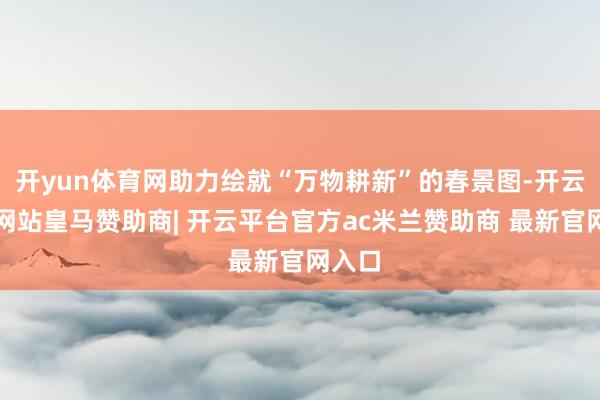 开yun体育网助力绘就“万物耕新”的春景图-开云平台网站皇马赞助商| 开云平台官方ac米兰赞助商 最新官网入口