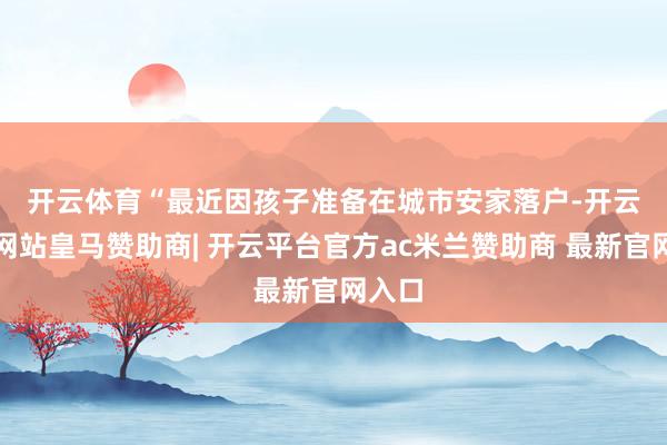 开云体育　　“最近因孩子准备在城市安家落户-开云平台网站皇马赞助商| 开云平台官方ac米兰赞助商 最新官网入口