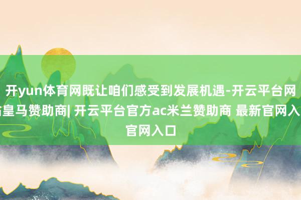 开yun体育网既让咱们感受到发展机遇-开云平台网站皇马赞助商| 开云平台官方ac米兰赞助商 最新官网入口