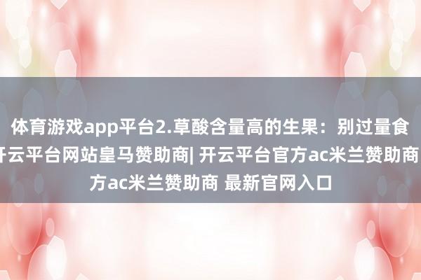 体育游戏app平台2.草酸含量高的生果：别过量食用除了蔬菜-开云平台网站皇马赞助商| 开云平台官方ac米兰赞助商 最新官网入口