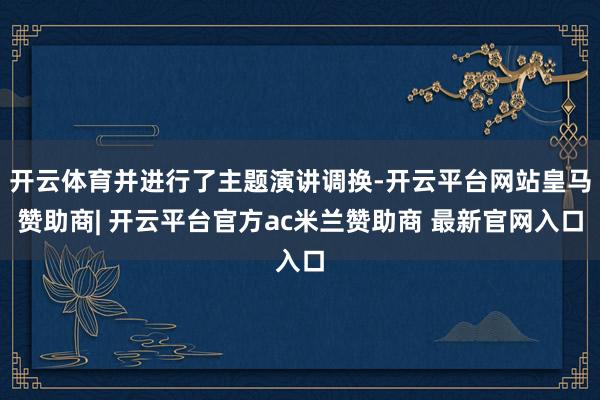 开云体育并进行了主题演讲调换-开云平台网站皇马赞助商| 开云平台官方ac米兰赞助商 最新官网入口