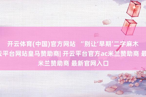 开云体育(中国)官方网站  “别让‘早期’二字麻木了警惕-开云平台网站皇马赞助商| 开云平台官方ac米兰赞助商 最新官网入口