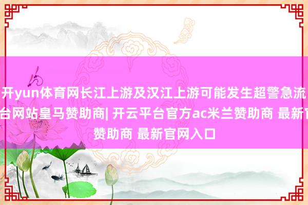 开yun体育网长江上游及汉江上游可能发生超警急流-开云平台网站皇马赞助商| 开云平台官方ac米兰赞助商 最新官网入口