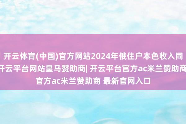 开云体育(中国)官方网站2024年俄住户本色收入同比增长8.5%-开云平台网站皇马赞助商| 开云平台官方ac米兰赞助商 最新官网入口