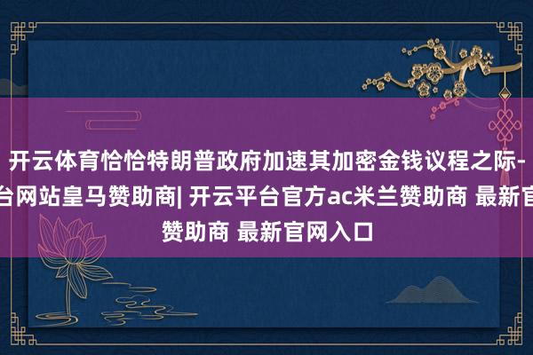 开云体育恰恰特朗普政府加速其加密金钱议程之际-开云平台网站皇马赞助商| 开云平台官方ac米兰赞助商 最新官网入口