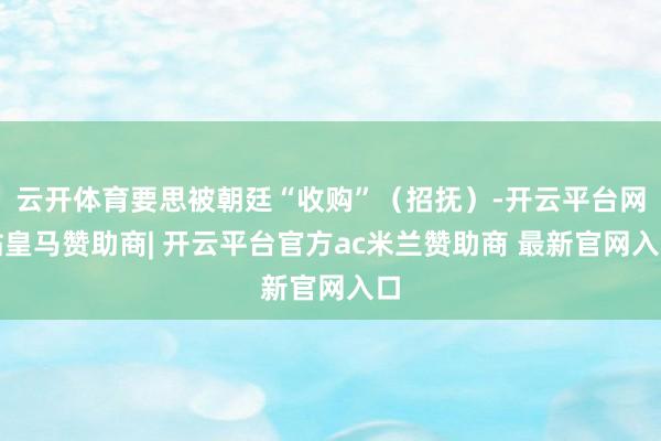 云开体育要思被朝廷“收购”（招抚）-开云平台网站皇马赞助商| 开云平台官方ac米兰赞助商 最新官网入口