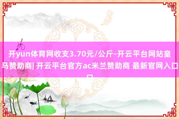 开yun体育网收支3.70元/公斤-开云平台网站皇马赞助商| 开云平台官方ac米兰赞助商 最新官网入口