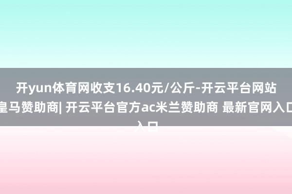 开yun体育网收支16.40元/公斤-开云平台网站皇马赞助商| 开云平台官方ac米兰赞助商 最新官网入口