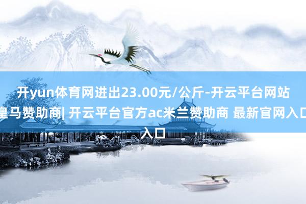 开yun体育网进出23.00元/公斤-开云平台网站皇马赞助商| 开云平台官方ac米兰赞助商 最新官网入口